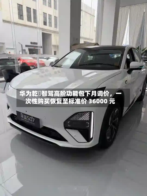 华为乾崑智驾高阶功能包下月调价，一次性购买恢复至标准价 36000 元