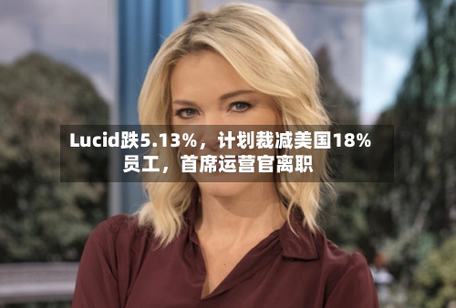 Lucid跌5.13%，计划裁减美国18%员工，首席运营官离职-第2张图片