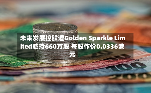 未来发展控股遭Golden Sparkle Limited减持660万股 每股作价0.0336港元-第2张图片
