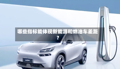 哪些指标能体现新能源和燃油车差距?-第3张图片