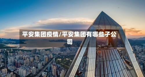 平安集团疫情/平安集团有哪些子公司-第2张图片