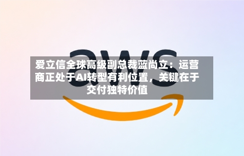 爱立信全球高级副总裁蓝尚立：运营商正处于AI转型有利位置，关键在于交付独特价值-第3张图片