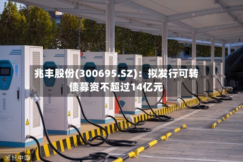 兆丰股份(300695.SZ)：拟发行可转债募资不超过14亿元