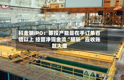 科金明IPO：募投产能是在手订单百倍以上 经营净现金流“腰斩”应收账款大增-第3张图片