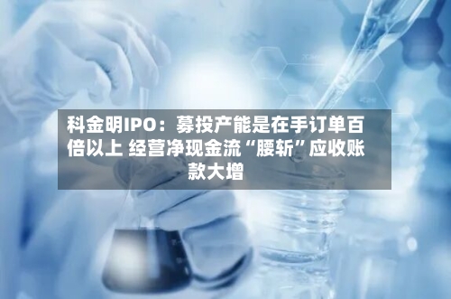 科金明IPO：募投产能是在手订单百倍以上 经营净现金流“腰斩”应收账款大增-第2张图片