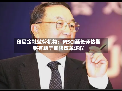 印尼金融监管机构:MSCI延长评估期将有助于加快改革进程-第2张图片