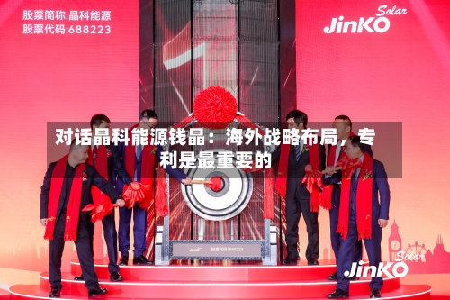 对话晶科能源钱晶：海外战略布局	，专利是最重要的-第3张图片