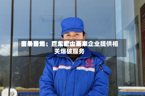 高争民爆：巨龙矿山近来由易普力、广东宏大两家企业提供相关爆破服务-第2张图片