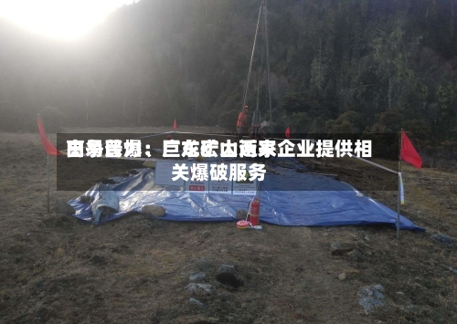 高争民爆：巨龙矿山近来由易普力、广东宏大两家企业提供相关爆破服务