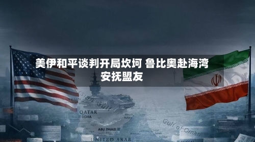 美伊和平谈判开局坎坷 鲁比奥赴海湾安抚盟友-第2张图片
