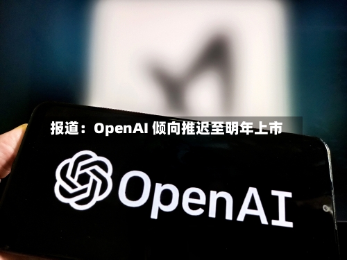 报道：OpenAI 倾向推迟至明年上市