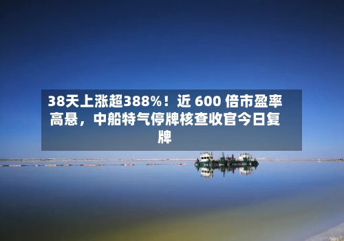38天上涨超388%！近 600 倍市盈率高悬，中船特气停牌核查收官今日复牌-第3张图片