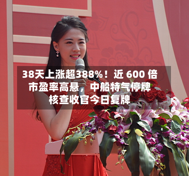 38天上涨超388%！近 600 倍市盈率高悬	，中船特气停牌核查收官今日复牌-第2张图片