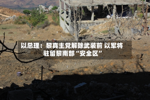 以总理：黎真主党解除武装前 以军将驻留黎南部“安全区”-第2张图片